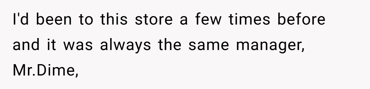 I'd been to this store a few times before and it was always the same manager, Mr.Dime,
