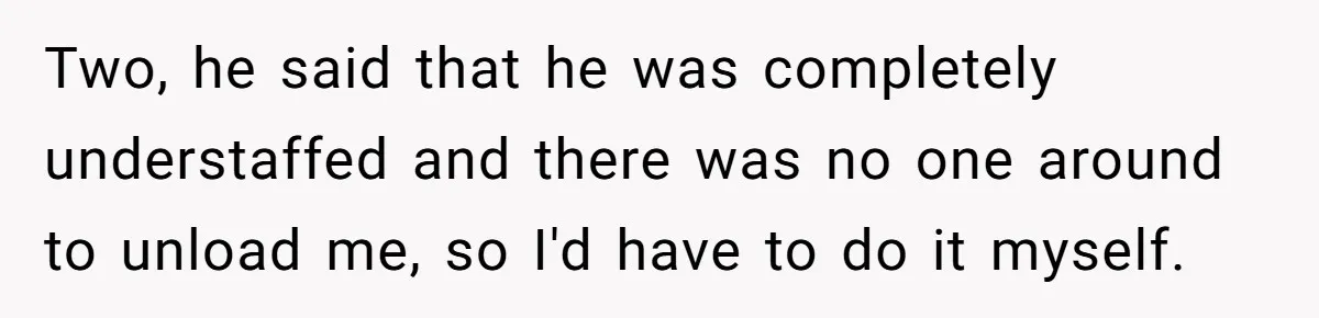 Two, he said that he was completely understaffed and there was no one around to unload me, so I'd have to do it myself.
