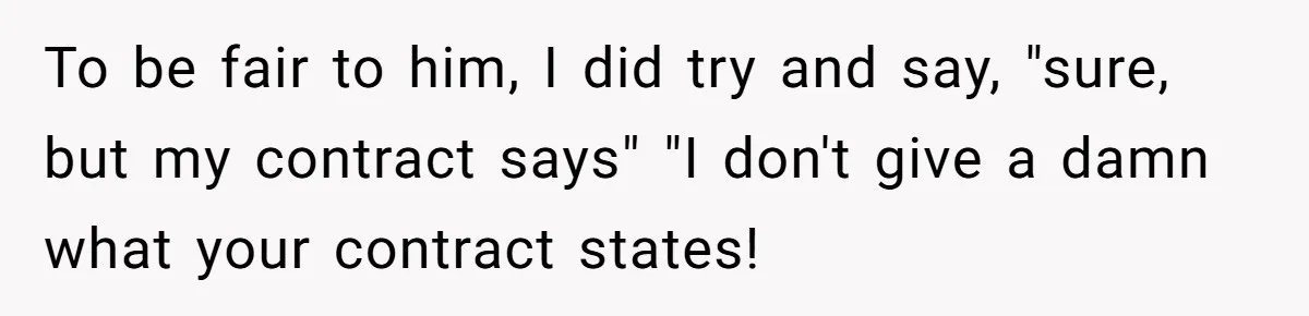 To be fair to him, I did try and say, "sure, but my contract says" "I don't give a damn what your contract states!
