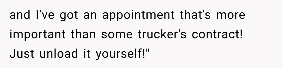 and I've got an appointment that's more important than some trucker's contract! Just unload it yourself!"