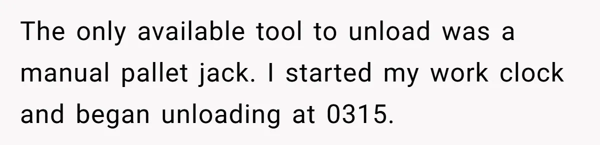 The only available tool to unload was a manual pallet jack. I started my work clock and began unloading at 0315.