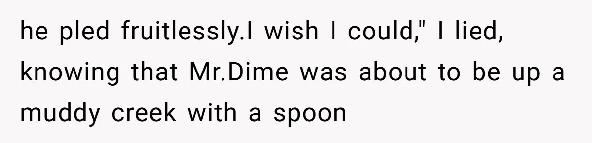 he pled fruitlessly.I wish I could," I lied, knowing that Mr.Dime was about to be up a muddy creek with a spoon