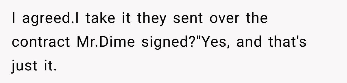 I agreed.I take it they sent over the contract Mr.Dime signed?"Yes, and that's just it.