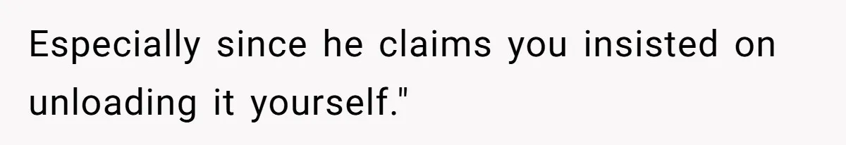 Especially since he claims you insisted on unloading it yourself."