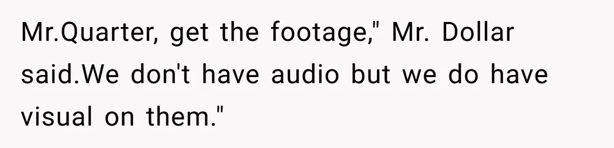 Mr.Quarter, get the footage," Mr. Dollar said.We don't have audio but we do have visual on them."
