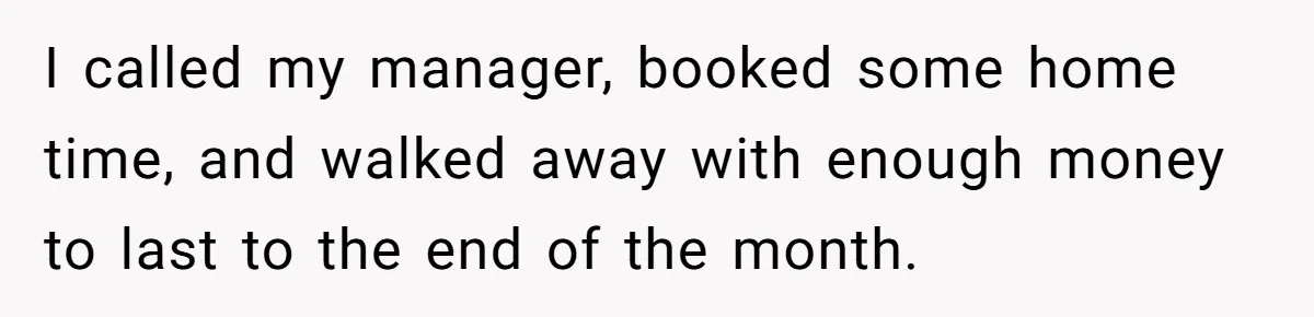 I called my manager, booked some home time, and walked away with enough money to last to the end of the month.