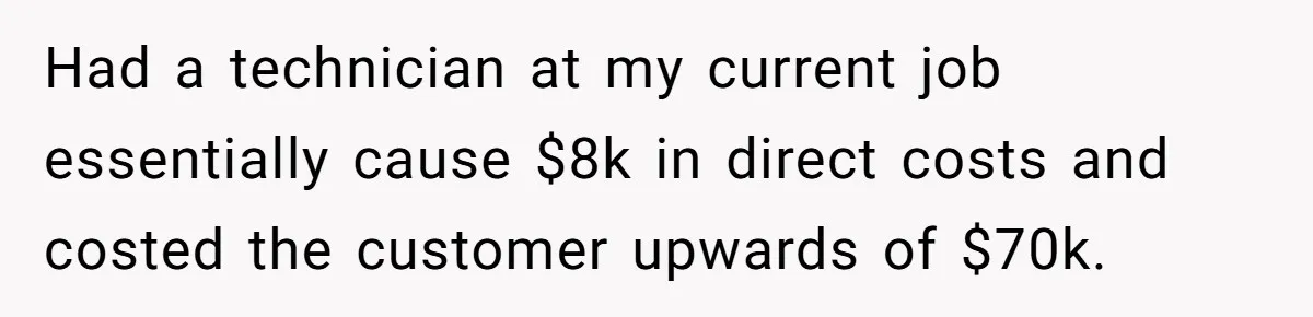 Had a technician at my current job essentially cause $8k in direct costs and costed the customer upwards of $70k.