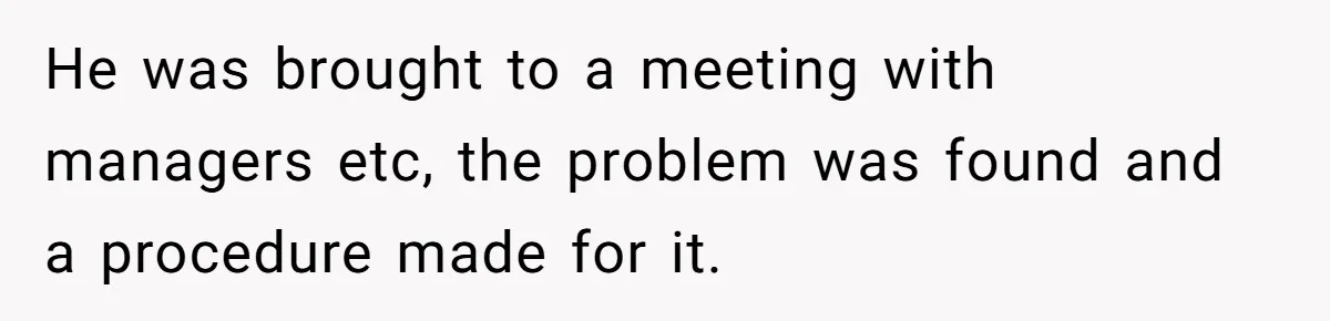 He was brought to a meeting with managers etc, the problem was found and a procedure made for it.
