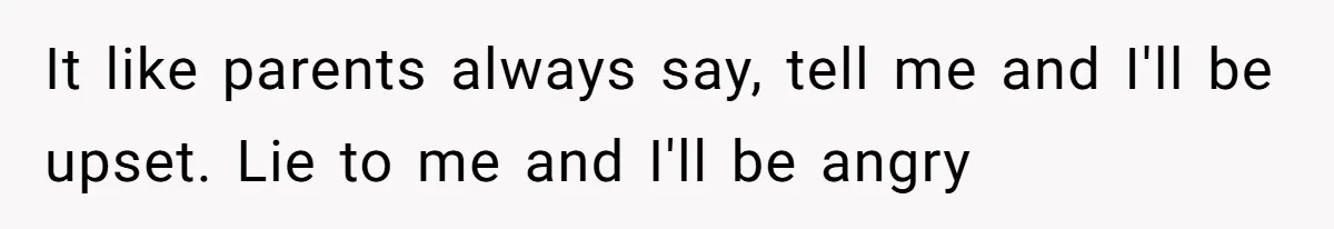 It like parents always say, tell me and I'll be upset. Lie to me and I'll be angry