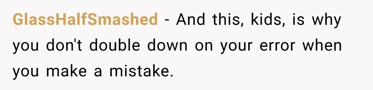 GlassHalfSmashed − And this, kids, is why you don't double down on your error when you make a mistake.