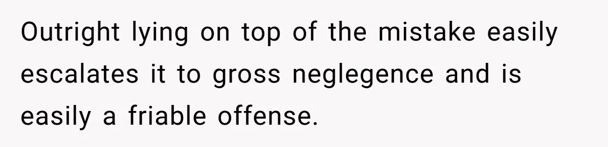 Outright lying on top of the mistake easily escalates it to gross neglegence and is easily a friable offense.