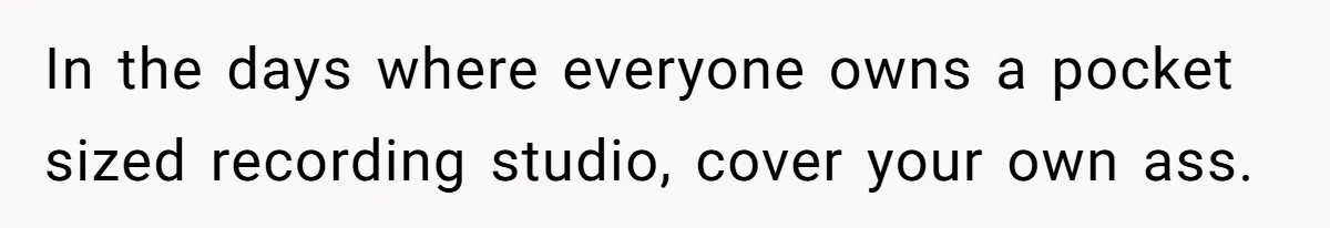 In the days where everyone owns a pocket sized recording studio, cover your own ass.