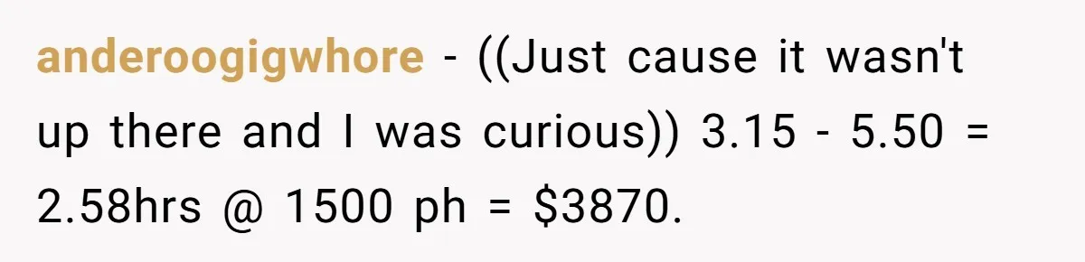 anderoogigwhore − ((Just cause it wasn't up there and I was curious)) 3.15 - 5.50 = 2.58hrs @ 1500 ph = $3870.