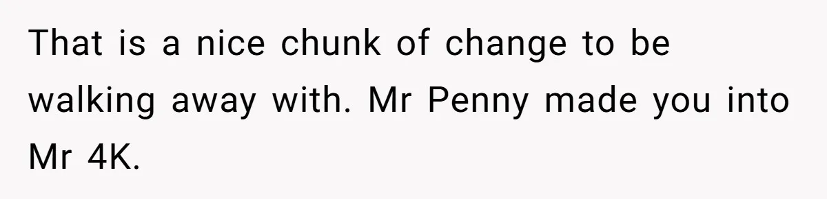 That is a nice chunk of change to be walking away with. Mr Penny made you into Mr 4K.