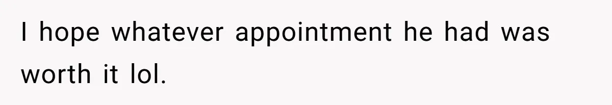 I hope whatever appointment he had was worth it lol.