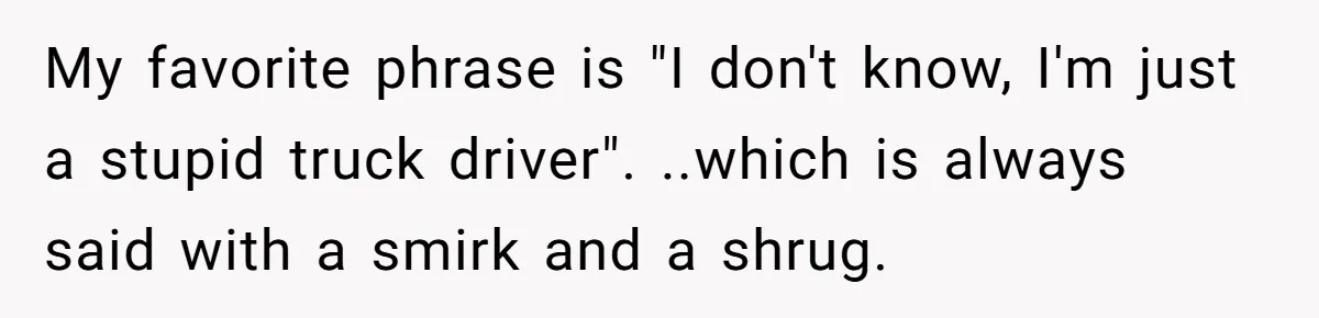 My favorite phrase is "I don't know, I'm just a stupid truck driver". ..which is always said with a smirk and a shrug.