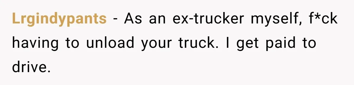 Lrgindypants − As an ex-trucker myself, f*ck having to unload your truck. I get paid to drive.
