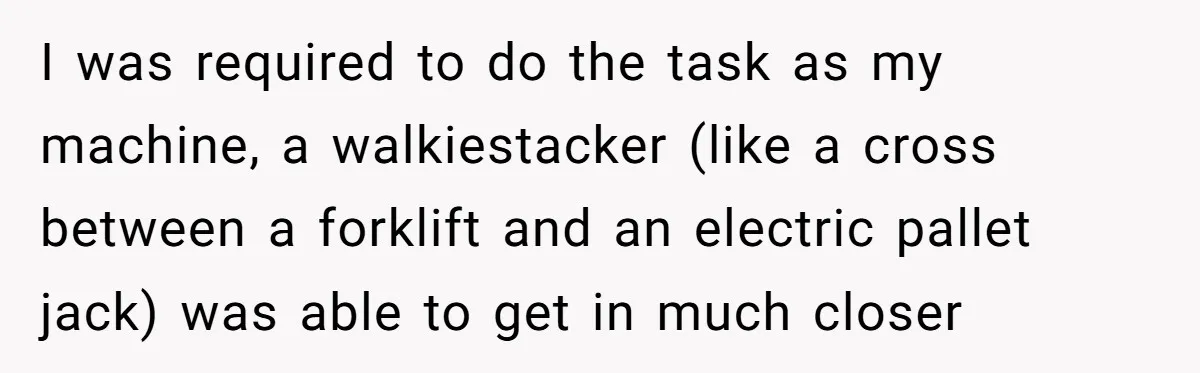 I was required to do the task as my machine, a walkiestacker (like a cross between a forklift and an electric pallet jack) was able to get in much closer