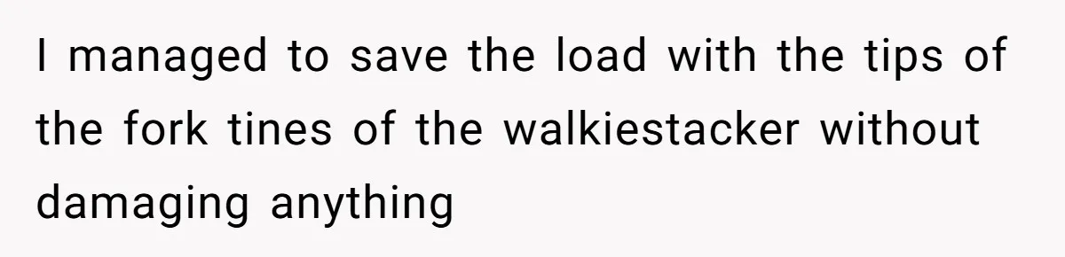 I managed to save the load with the tips of the fork tines of the walkiestacker without damaging anything