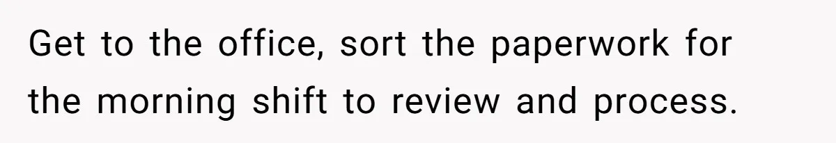 Get to the office, sort the paperwork for the morning shift to review and process.
