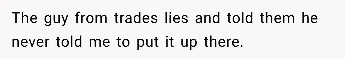 The guy from trades lies and told them he never told me to put it up there.