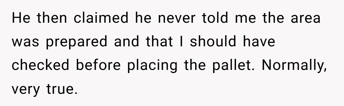 He then claimed he never told me the area was prepared and that I should have checked before placing the pallet. Normally, very true.