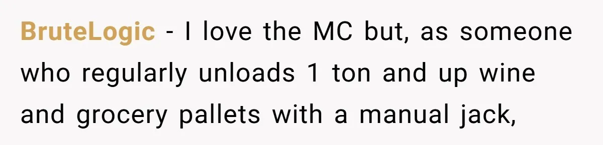 BruteLogic − I love the MC but, as someone who regularly unloads 1 ton and up wine and grocery pallets with a manual jack,