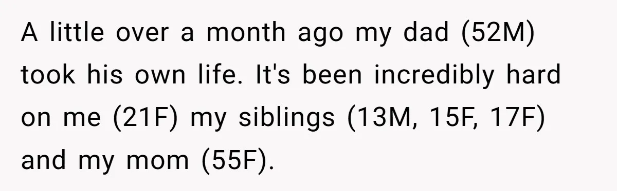 A little over a month ago my dad (52M) took his own life. It's been incredibly hard on me (21F) my siblings (13M, 15F, 17F) and my mom (55F).