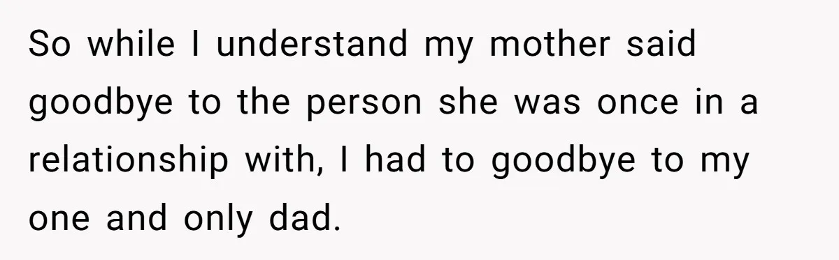 So while I understand my mother said goodbye to the person she was once in a relationship with, I had to goodbye to my one and only dad.