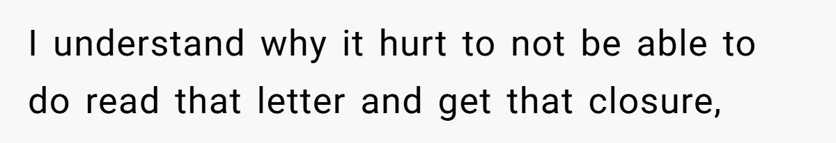 I understand why it hurt to not be able to do read that letter and get that closure,