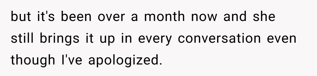 but it's been over a month now and she still brings it up in every conversation even though I've apologized.