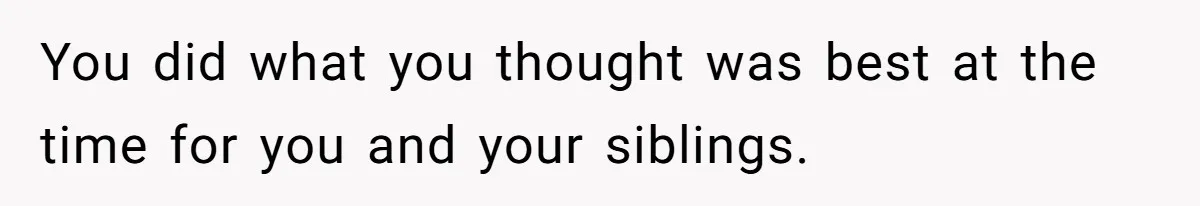 You did what you thought was best at the time for you and your siblings.