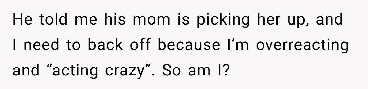 He told me his mom is picking her up, and I need to back off because I’m overreacting and “acting crazy”. So am I?