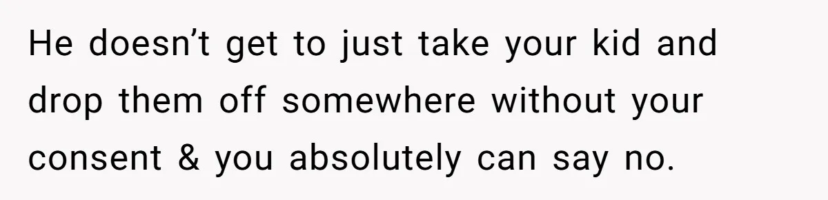 He doesn’t get to just take your kid and drop them off somewhere without your consent & you absolutely can say no.