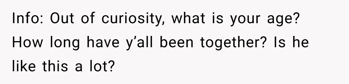 Info: Out of curiosity, what is your age? How long have y’all been together? Is he like this a lot?