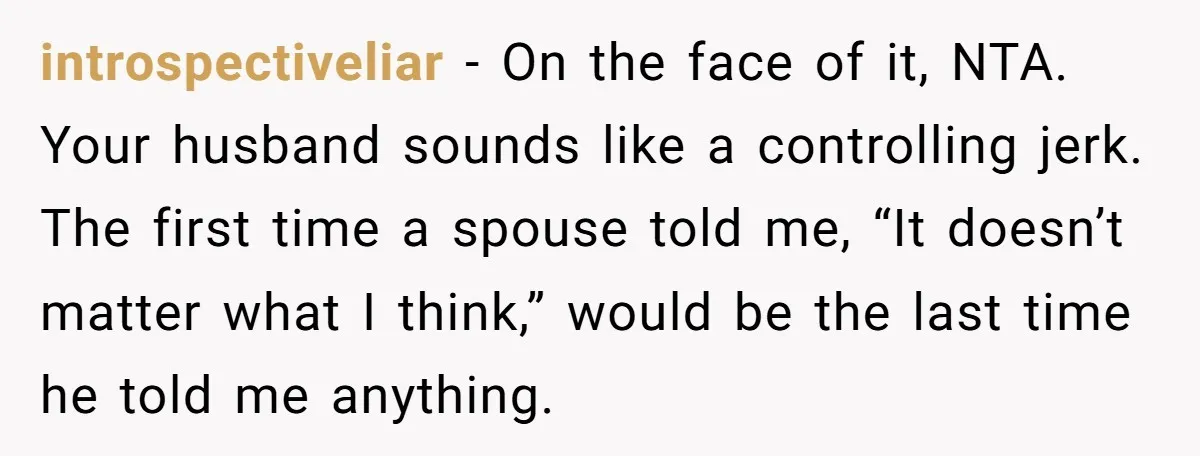 introspectiveliar − On the face of it, NTA. Your husband sounds like a controlling jerk. The first time a spouse told me, “It doesn’t matter what I think,” would be...