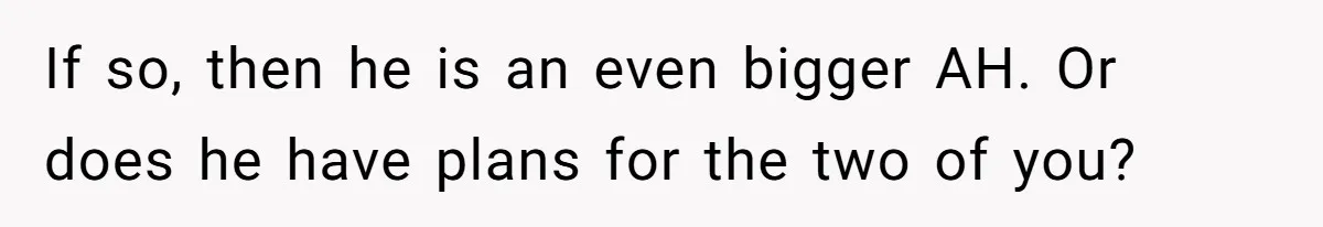 If so, then he is an even bigger AH. Or does he have plans for the two of you?
