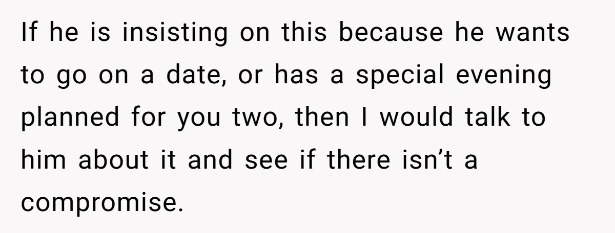 If he is insisting on this because he wants to go on a date, or has a special evening planned for you two, then I would talk to him about...