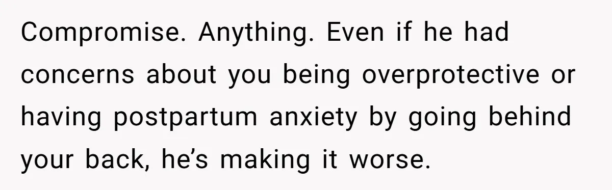 Compromise. Anything. Even if he had concerns about you being overprotective or having postpartum anxiety by going behind your back, he’s making it worse.