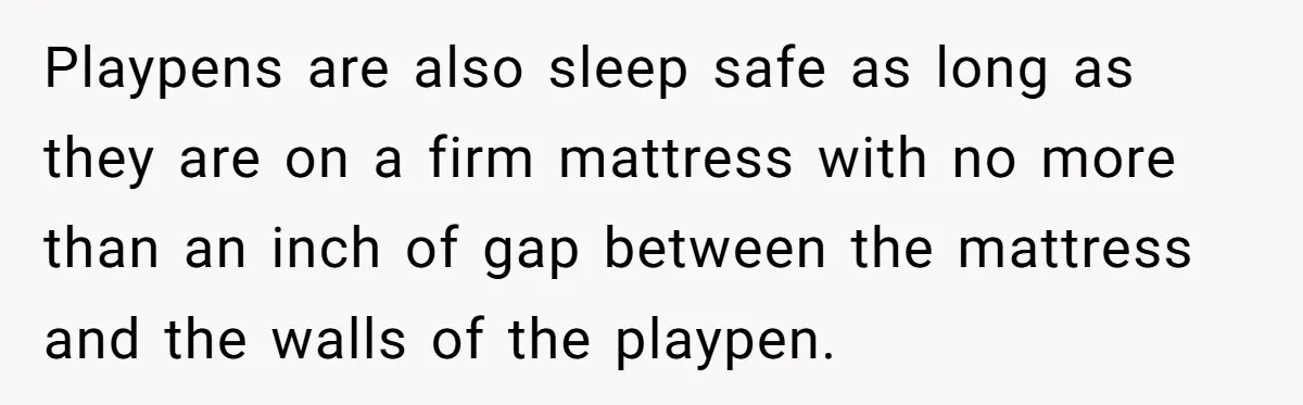 Playpens are also sleep safe as long as they are on a firm mattress with no more than an inch of gap between the mattress and the walls of the...