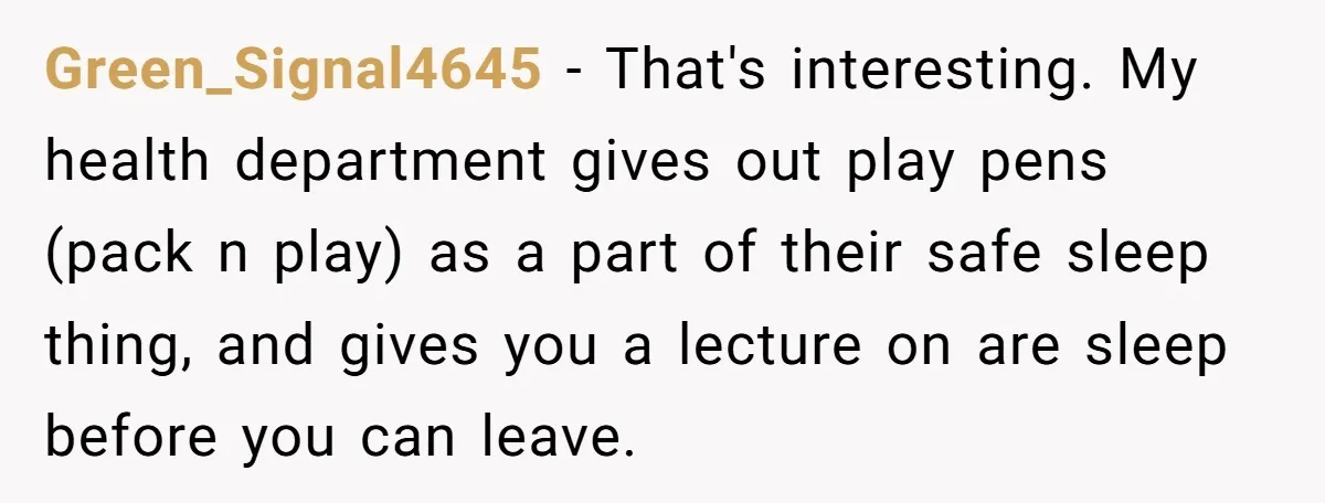 Green_Signal4645 − That's interesting. My health department gives out play pens (pack n play) as a part of their safe sleep thing, and gives you a lecture on are sleep...