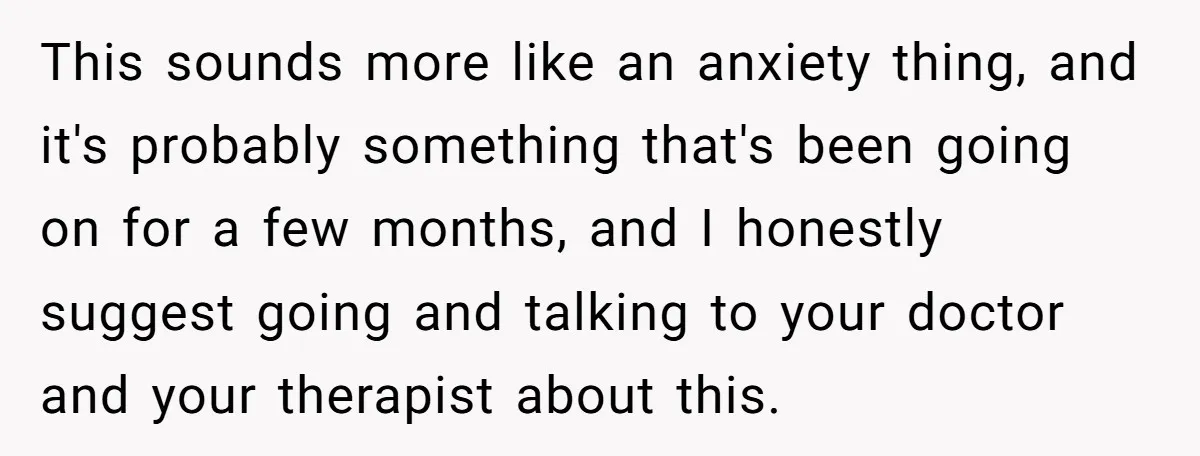 This sounds more like an anxiety thing, and it's probably something that's been going on for a few months, and I honestly suggest going and talking to your doctor and...