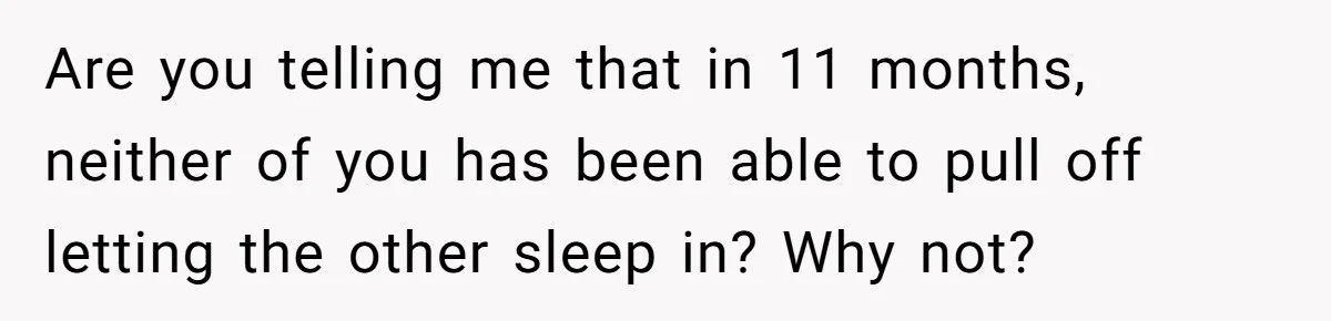 Are you telling me that in 11 months, neither of you has been able to pull off letting the other sleep in? Why not?