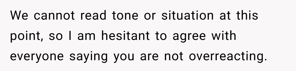 We cannot read tone or situation at this point, so I am hesitant to agree with everyone saying you are not overreacting.