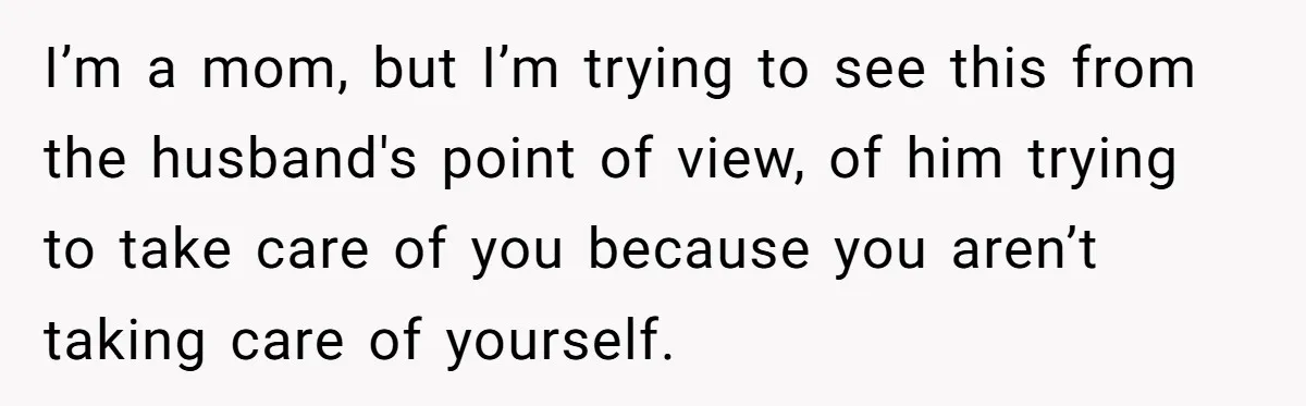 I’m a mom, but I’m trying to see this from the husband's point of view, of him trying to take care of you because you aren’t taking care of yourself.