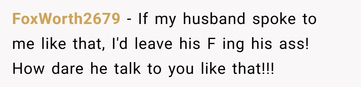 FoxWorth2679 − If my husband spoke to me like that, I'd leave his F ing his ass! How dare he talk to you like that!!!