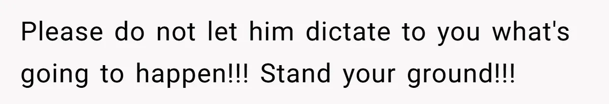 Please do not let him dictate to you what's going to happen!!! Stand your ground!!!