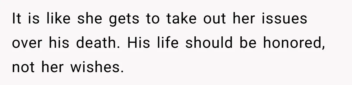 It is like she gets to take out her issues over his death. His life should be honored, not her wishes.