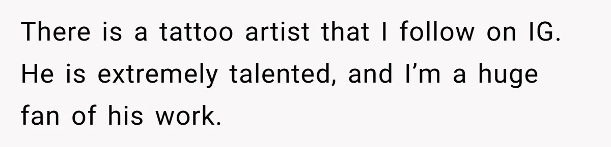 There is a tattoo artist that I follow on IG. He is extremely talented, and I’m a huge fan of his work.