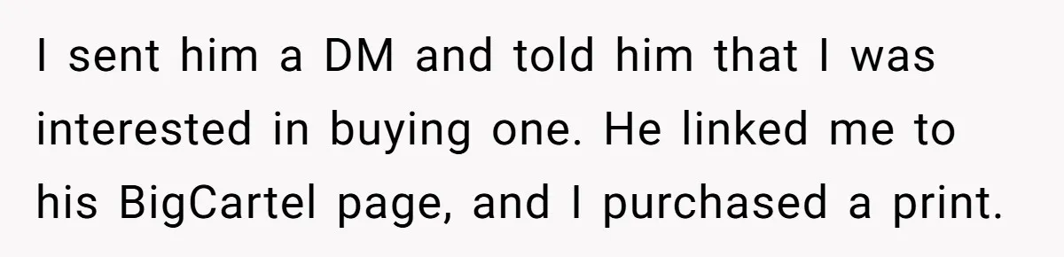 I sent him a DM and told him that I was interested in buying one. He linked me to his BigCartel page, and I purchased a print.